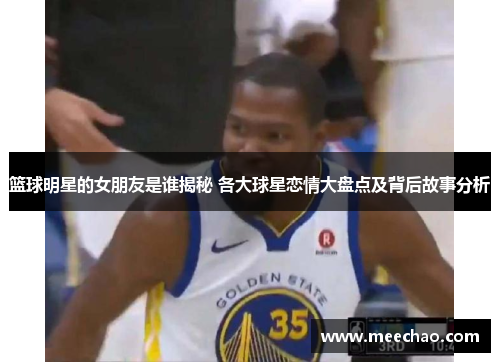篮球明星的女朋友是谁揭秘 各大球星恋情大盘点及背后故事分析