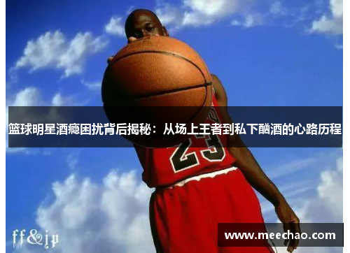 篮球明星酒瘾困扰背后揭秘：从场上王者到私下酗酒的心路历程