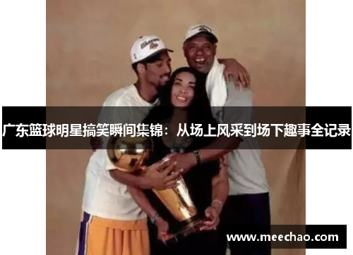 广东篮球明星搞笑瞬间集锦：从场上风采到场下趣事全记录
