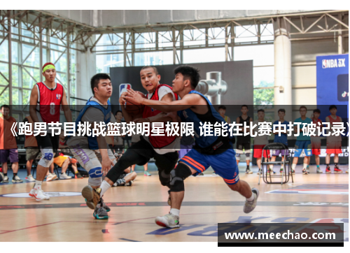 《跑男节目挑战篮球明星极限 谁能在比赛中打破记录》